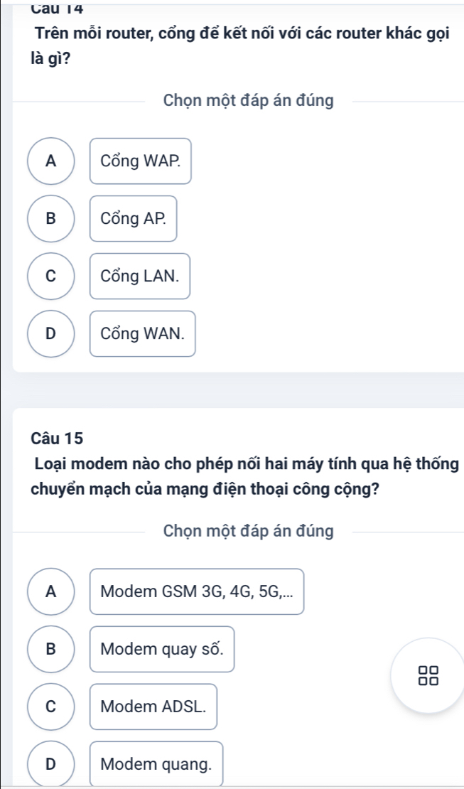 Cau 14
Trên mỗi router, cổng để kết nối với các router khác gọi
là gì?
Chọn một đáp án đúng
A Cổng WAP.
B Cổng AP.
C Cổng LAN.
D Cổng WAN.
Câu 15
Loại modem nào cho phép nối hai máy tính qua hệ thống
chuyển mạch của mạng điện thoại công cộng?
Chọn một đáp án đúng
A Modem GSM 3G, 4G, 5G,...
B Modem quay số.
C Modem ADSL.
D Modem quang.