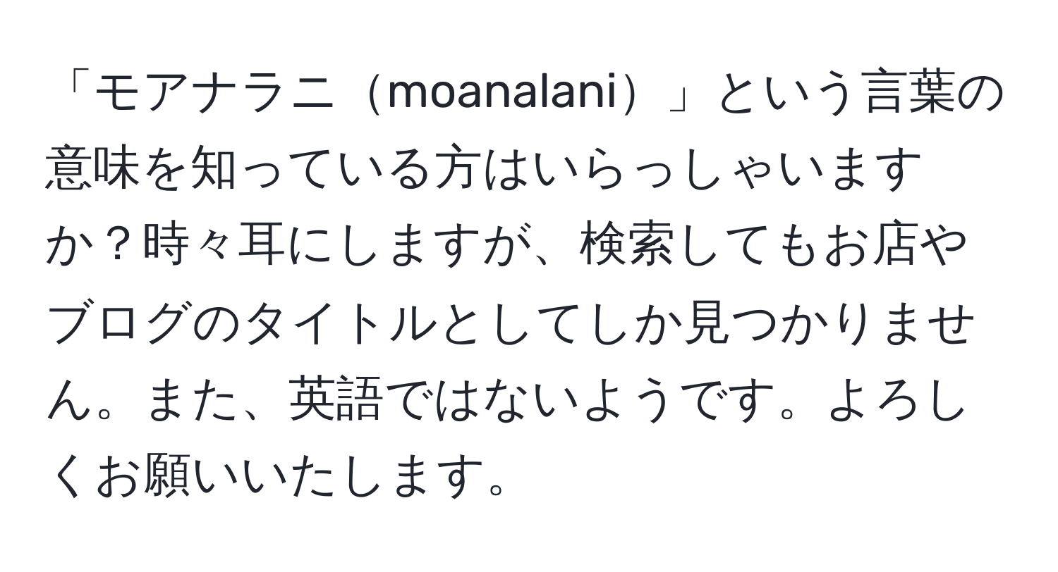 「モアナラニmoanalani」という言葉の意味を知っている方はいらっしゃいますか？時々耳にしますが、検索してもお店やブログのタイトルとしてしか見つかりません。また、英語ではないようです。よろしくお願いいたします。