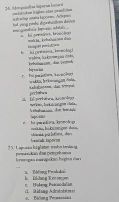 Menganalisa laporan berarti
melakakan kajian atau penelitian
terhadap suatu laporan. Adapun
hal yang perlu diperhatikan dalam
menganalisis laporan adalah ...
a. Isi peristiwa, kronologi
wakta, kebahasaan dan
tempat peristiwa
b. Isi peristiwa, kronologi
waktu, kekurangan data,
kebahasaan, dan bentuk
laporan
c. Isi peristiwa, kronologi
wakta, kekurangan data,
kebahasaan, dan tempat
peristiwa
d. Isi peristiwa, kronologi
waktu, kekurangan data,
kebahasaan, dan bentuk
laporan
e. Isi peristiwa, kronologi
waktu, kekurangan data,
skema peristiwa, dan
bentuk laporan
25. Laporan kegiatan usaha tentang
pemasukan dan pengeluaran
keuangan merupakan bagian dari
.,
a. Bidang Produksi
b. Bidang Keuangan
c. Bidang Permodalan
d. Bidang Administrasi
e. Bidang Pemasaran