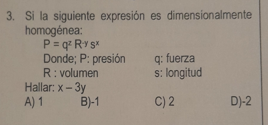 Si la siguiente expresión es dimensionalmente
homogénea:
P=q^zR^(-y)s^x
Donde; P : presión q : fuerza
R : volumen s: longitud
Hallar: x-3y
A) 1 B) -1 C) 2 D) -2