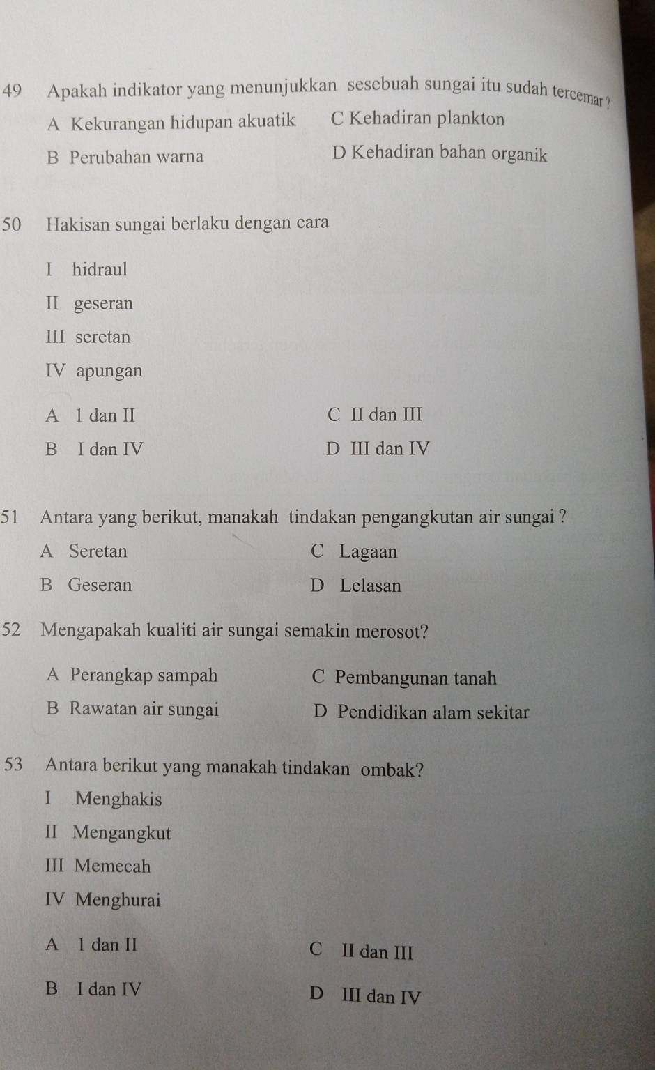 Apakah indikator yang menunjukkan sesebuah sungai itu sudah tercemar ?
A Kekurangan hidupan akuatik C Kehadiran plankton
B Perubahan warna D Kehadiran bahan organik
50 Hakisan sungai berlaku dengan cara
I hidraul
II geseran
III seretan
IV apungan
A 1 dan II C II dan III
B I dan IV D III dan IV
51 Antara yang berikut, manakah tindakan pengangkutan air sungai ?
A Seretan C Lagaan
B Geseran D Lelasan
52 Mengapakah kualiti air sungai semakin merosot?
A Perangkap sampah C Pembangunan tanah
B Rawatan air sungai D Pendidikan alam sekitar
53 Antara berikut yang manakah tindakan ombak?
I Menghakis
II Mengangkut
III Memecah
IV Menghurai
A 1 dan II C II dan III
B I dan IV D III dan IV