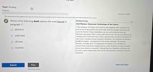 Topic: Reading
Progress:
Question ID: 164577
The movement of the progress bor may be uneven becouse questions can be worth more or less (including zero) depending on your answer
Reading Passage
Which of the following bost replaces the word integral in Cell Phones: Classroom Technology of the Future
paragraph 1?
l The cell phone. No longer a device just to make telephone calls, cell phones can
now be used to take pictures and record video, send text messages and tweets, and
attractive access the Intemet. Using a smamphone, you can receive and send email, get
directions, play games, livten to music, and watch movies. You can now speak to your
undivided cell phone and it will answer back. Ask it a question and it can tell you the anwer. At
some stores, customers can pay using their cell phones. The cell phone has become a
handheld computer—an integral part of day-to--day technology. The question,
obvious thrrefore, inevitably arises: Is it appropriate for students to use cell phones in
schools? Some schools lave adopted policies to ban cell phone use in the classroom,
essential but are these initiatives reasonable? Akthough they have limitations, cell phones can
instraction. be ued to ensure student safety, help with job skill preparation, and aid in classroom
Submit Pass Save and close
Don't know answer