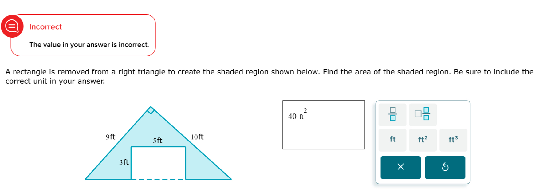 a Incorrect 
The value in your answer is incorrect. 
A rectangle is removed from a right triangle to create the shaded region shown below. Find the area of the shaded region. Be sure to include the 
correct unit in your answer.
40ft^2
 □ /□   □  □ /□  
ft ft^2 ft^3
×