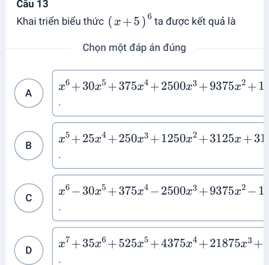 Khai triển biểu thức (x+5)^6 ta được kết quả là
Chọn một đáp án đúng
x^6+30x^5+375x^4+2500x^3+9375x^2+1
A
x^5+25x^4+250x^3+1250x^2+3125x+31
B
x^6-30x^5+375x^4-2500x^3+9375x^2-1
C
x^7+35x^6+525x^5+4375x^4+21875x^3+
D