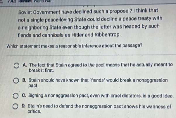 7.4:2 Review: Word War l
Soviet Government have declined such a proposal? I think that
not a single peace-loving State could decline a peace treaty with
a neighboring State even though the latter was headed by such
fiends and cannibals as Hitler and Ribbentrop.
Which statement makes a reasonable inference about the passage?
A. The fact that Stalin agreed to the pact means that he actually meant to
break it first.
B. Stalin should have known that "fiends” would break a nonaggression
pact.
C. Signing a nonaggression pact, even with cruel dictators, is a good idea.
D. Stalin's need to defend the nonaggression pact shows his wariness of
critics.