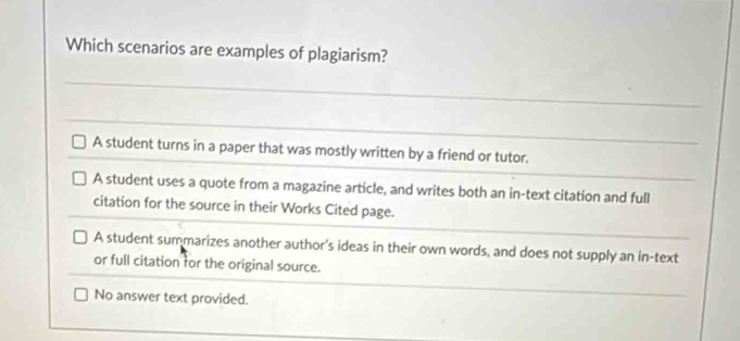 Which scenarios are examples of plagiarism?
A student turns in a paper that was mostly written by a friend or tutor.
A student uses a quote from a magazine article, and writes both an in-text citation and full
citation for the source in their Works Cited page.
A student summarizes another author's ideas in their own words, and does not supply an in-text
or full citation for the original source.
No answer text provided.