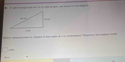 A right triangle and two of its side lengths are shown in the diagram.
Which measurement is closest to the value of x in centimeters? Round to the nearest tenth.
□ cm
Ba sic