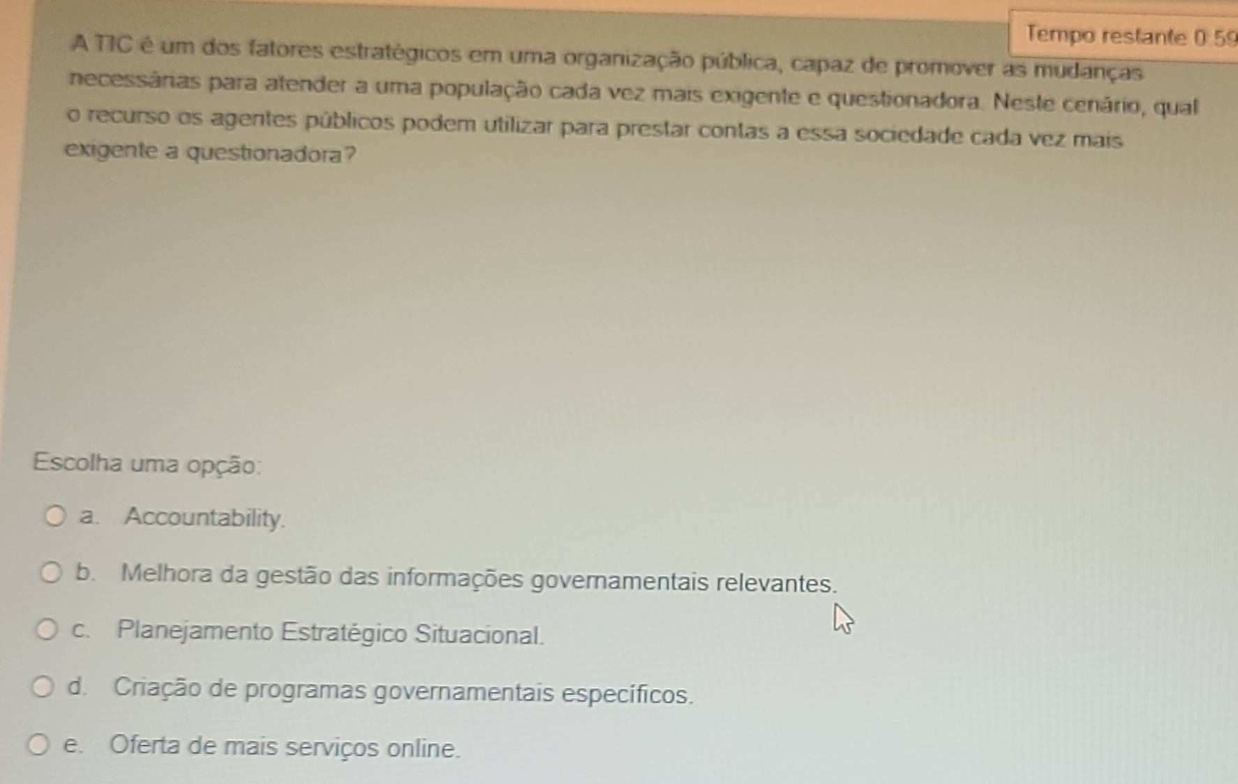 Tempo restante 0 59
A TIC é um dos fatores estratégicos em uma organização pública, capaz de promover as mudanças
necessárias para atender a uma população cada vez mais exigente e questionadora. Neste cenário, qual
o recurso os agentes públicos podem utilizar para prestar contas a essa sociedade cada vez mais
exigente a questionadora?
Escolha uma opção:
a. Accountability.
b. Melhora da gestão das informações governamentais relevantes.
c. Planejamento Estratégico Situacional.
d. Criação de programas governamentais específicos.
e. Oferta de mais serviços online.