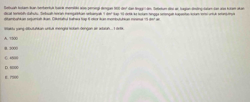 Sebuah kolam ikan berbentuk balok memiliki alas persegi dengan 900dm^1 dan tinggi t dm. Sebelum diisi air, bagian dinding dalam dan alas kolam akan
dicat terlebih dahulu. Sebuah keran mengalirkan sebanyak 1dm^2
ditambahkan sejumiah ikan. Diketahui bahwa tiap 6 ekor ikan membutuhkan minimal tiap 10 detik ke kolam hingga setengah kapasitas kolam terisi untuk selanjutnya
15dm^3a
Waktu yang dibutuhkan untuk mengisi kolam dengan air adalah.... t detik.
A. 1500
B. 3000
C. 4500
D. 6000
E. 7500