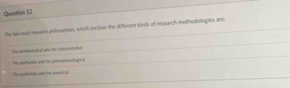 The two main research philosophies, which enclose the different kinds of research methodologies are:
The hermerestical and the intmpretative
The positivistic and the phenomenological
The positivistic and the empirical