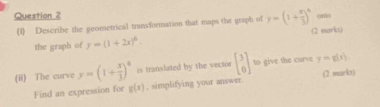 oewn 
(I) Describe the geometrical transformation that maps the graph of y=(1+ x/3 )^4 (2 marks) 
the graph of y=(1+2x)^4. 
(ii) The curve y=(1+ x/3 )^6 is translated by the vector beginbmatrix 3 0endbmatrix to give the curve y=g(x)
Find an expression for g(x) , simplifying your answer. (2 marks)