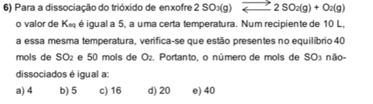 Para a dissociação do trióxido de enxofre 2SO_3(g)leftharpoons 2SO_2(g)+O_2(g)
o valor de K∈ éigual a 5, a uma certa temperatura. Num recipiente de 10 L,
a essa mesma temperatura, verifica-se que estão presentes no equilíbrio 40
mols de S( )= e 50 mols de ( ) 2. Portanto, o número de mols de SO3 não-
dissociados é igual a:
a) 4 b) 5 c) 16 d) 20 e) 40