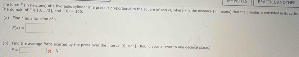 PRACTICE ANOTHER 
The force F (in newtons) of a hydraulic cylinder in a press is proportional to the square of sec (x) , where x is the distance (in meters) that the cylinder is extended in its cycle. 
The domain of F is [0,π /3] ,and F(0)=100. 
(a) Find F as a function of x.
F(x)=□
(b) Find the average force exerted by the press over the interval [0,π /3]. (Round your answer to one decimal place.)
F=□ * N