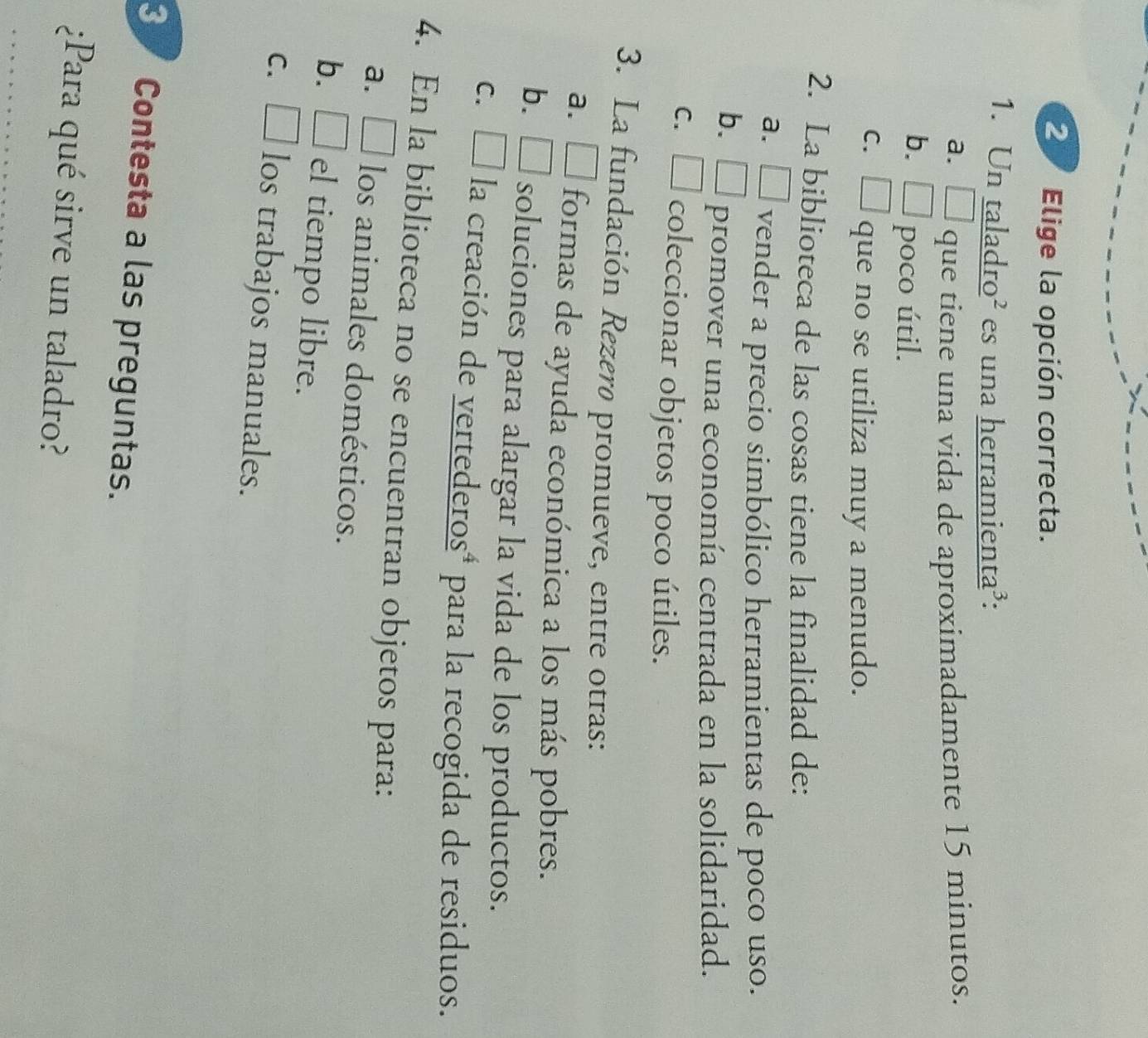 Elige la opción correcta.
1. Un taladro² es una herramienta³:
a. □ que tiene una vida de aproximadamente 15 minutos.
b. □ poco útil.
c. □ que no se utiliza muy a menudo.
2. La biblioteca de las cosas tiene la finalidad de:
a. □ vender a precio simbólico herramientas de poco uso.
b. □ promover una economía centrada en la solidaridad.
c. □ coleccionar objetos poco útiles.
3. La fundación Rezerø promueve, entre otras:
a. É formas de ayuda económica a los más pobres.
b. ₹ soluciones para alargar la vida de los productos.
c. É la creación de vertederosª para la recogida de residuos.
4. En la biblioteca no se encuentran objetos para:
a. É los animales domésticos.
b. □ el tiempo libre.
c. □ los trabajos manuales.
3 ½ Contesta a las preguntas.
¿Para qué sirve un taladro?