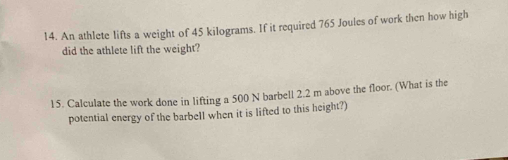 An athlete lifts a weight of 45 kilograms. If it required 765 Joules of work then how high 
did the athlete lift the weight? 
15. Calculate the work done in lifting a 500 N barbell 2.2 m above the floor. (What is the 
potential energy of the barbell when it is lifted to this height?)