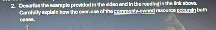 Describe the example provided in the video and in the reading in the link above. 
Carefully explain how the over-use of the commonly-owned resource occursin both 
cases.