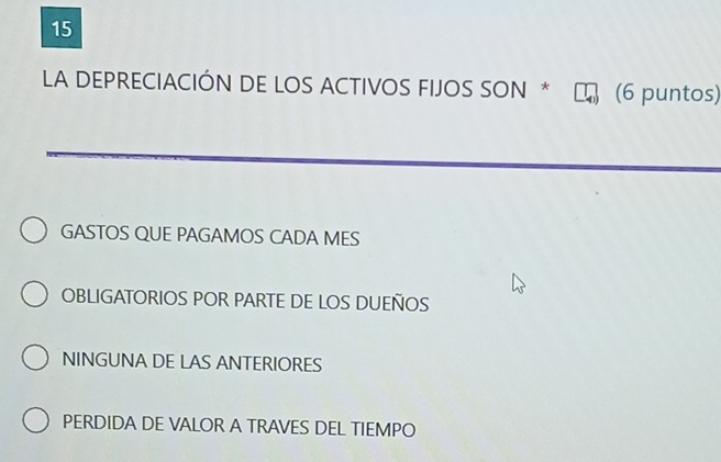 LA DEPRECIACIÓN DE LOS ACTIVOS FIJOS SON * (6 puntos)
GASTOS QUE PAGAMOS CADA MES
OBLIGATORIOS POR PARTE DE LOS DUEÑOS
NINGUNA DE LAS ANTERIORES
PERDIDA DE VALOR A TRAVES DEL TIEMPO