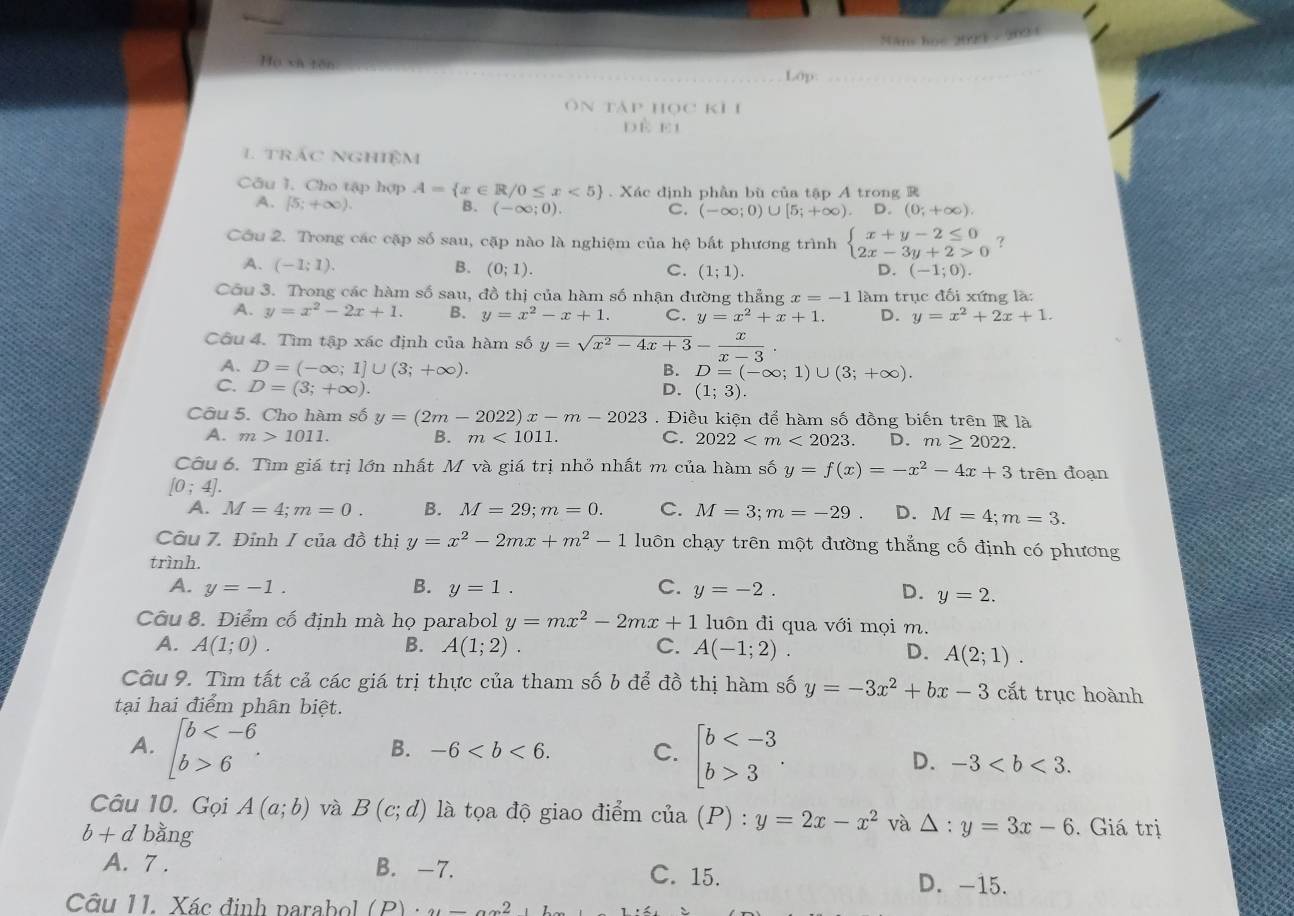 Máns học 2023 - 202 1
Họ và tên
Lớp
ôn tàp học kỉ 1
dề ei
L trác NGhiệm
Câu I. Cho tập hợp A= x∈ R/0≤ x<5. Xác định phần bù của tập A trong R
A. (5;+∈fty ).
B. (-∈fty ;0). C. (-∈fty ;0)∪ [5;+∈fty ). D. (0;+∈fty ).
Cầu 2. Trong các cặp số sau, cặp nào là nghiệm của hệ bất phương trình beginarrayl x+y-2≤ 0 2x-3y+2>0endarray. ?
A. (-1;1). B. (0;1). C. (1;1). (-1;0).
D.
Cầu 3. Trong các hàm số sau, đồ thị của hàm số nhận đường thẳng x=-1 làm trục đối xứng là:
A. y=x^2-2x+1. B. y=x^2-x+1. C. y=x^2+x+1. D. y=x^2+2x+1.
Cầu 4. Tìm tập xác định của hàm số y=sqrt(x^2-4x+3)- x/x-3 .
A. D=(-∈fty ;1]∪ (3;+∈fty ). B. D=(-∈fty ;1)∪ (3;+∈fty ).
C. D=(3;+∈fty ). D. (1;3).
Câu 5. Cho hàm số y=(2m-2022)x-m-2023. Điều kiện để hàm số đồng biến trên R là
A. m>1011. B. m<1011. C. 2022 D. m≥ 2022.
Câu 6. Tìm giá trị lớn nhất M và giá trị nhỏ nhất m của hàm số y=f(x)=-x^2-4x+3 trên đoạn
[0;4].
A. M=4;m=0. B. M=29;m=0. C. M=3;m=-29 D. M=4;m=3.
Câu 7. Đỉnh I của đồ thị y=x^2-2mx+m^2-1 luôn chạy trên một đường thẳng cố định có phương
trình.
A. y=-1. B. y=1. C. y=-2. D. y=2.
Câu 8. Điểm cố định mà họ parabol y=mx^2-2mx+1 luôn đi qua với mọi m.
A. A(1;0). B. A(1;2). C. A(-1;2). D. A(2;1).
Câu 9. Tìm tất cả các giá trị thực của tham số b để đồ thị hàm số y=-3x^2+bx-3 cắt trục hoành
tại hai điểm phân biệt.
B. -6 C.
A. beginarrayl b 6endarray. . beginbmatrix b 3endarray. . D. -3
Câu 10. Gọi A(a;b) và B(c;d) là tọa độ giao điểm cua(P):y=2x-x^2 và △ :y=3x-6. Giá trị
b + d bằng
A. 7 . B. -7. C. 15. D. -15.
Câu 11. Xác định parabol (D)...2
