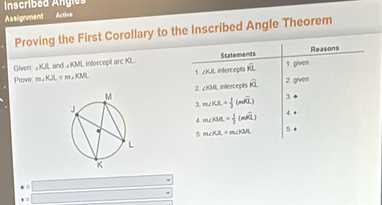 Inscribed Ángies 
Assignment Active 
Proving the First Corollary to the Inscribed Angle Theorem 
Given ∠ KJL and ∠ KML intercept arc KL. Statements Reasons 
Prove m∠ KJL=m∠ KML intercepts widehat KL 1. given 
1 ∠ KJL
2 ∠ KML intercepts widehat KL 2. given 
3. m∠ KJL= 1/2 (mwidehat KL) 3. 
4. m∠ KML= 1/2 (mwidehat KL) 4. 
5. m∠ KJL=m∠ KML 5.
4=□
4=□