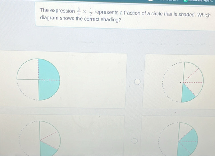 The expression  3/4 *  1/2  represents a fraction of a circle that is shaded. Whigh 
diagram shows the correct shading?