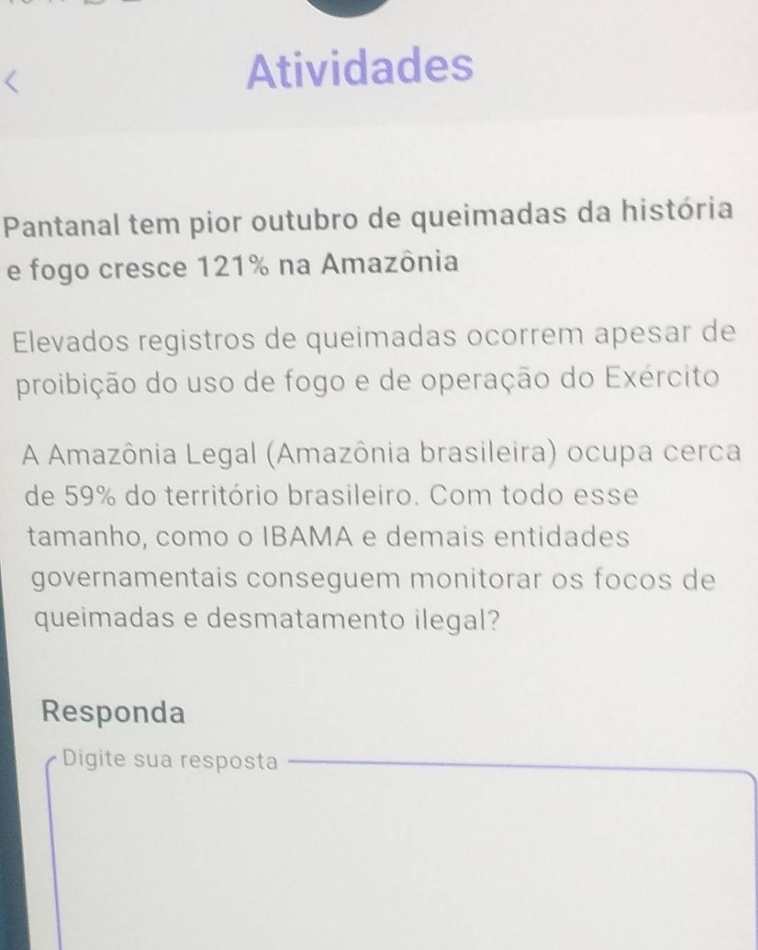 Atividades 
Pantanal tem pior outubro de queimadas da história 
e fogo cresce 121% na Amazônia 
Elevados registros de queimadas ocorrem apesar de 
proibição do uso de fogo e de operação do Exército 
A Amazônia Legal (Amazônia brasileira) ocupa cerca 
de 59% do território brasileiro. Com todo esse 
tamanho, como o IBAMA e demais entidades 
governamentais conseguem monitorar os focos de 
queimadas e desmatamento ilegal? 
Responda 
Digite sua resposta