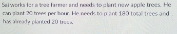 Sal works for a tree farmer and needs to plant new apple trees. He 
can plant 20 trees per hour. He needs to plant 180 total trees and 
has already planted 20 trees.