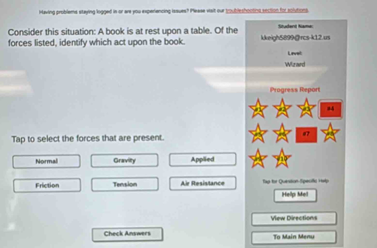 Having problems staying logged in or are you experiencing issues? Please visit our troubleshooting section for solutions.
Consider this situation: A book is at rest upon a table. Of the Student Name;
forces listed, identify which act upon the book. kkeigh5899@rcs-k12.us
Level:
Wizard
Progress Report
94
Tap to select the forces that are present.
17
Normal Gravity Applied
Friction Tension Air Resistance Tập for Quession-Specille Help
Help Mei
View Directions
Check Answers To Main Menu