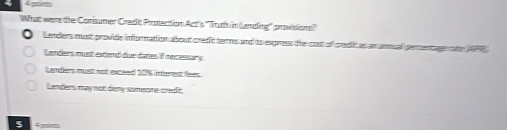 guans
What were te Corsumer Credt Protection Act's ''Tuh n Lending'' provsions''
Lenders must provide infornation about credit ters and to express the cot of credit as an anmual percentagn ate (APR)
Lenders musitextend due daes if recessary
L enders must not exceed 178 interest fees
Lenders may not dery someone credt .
5