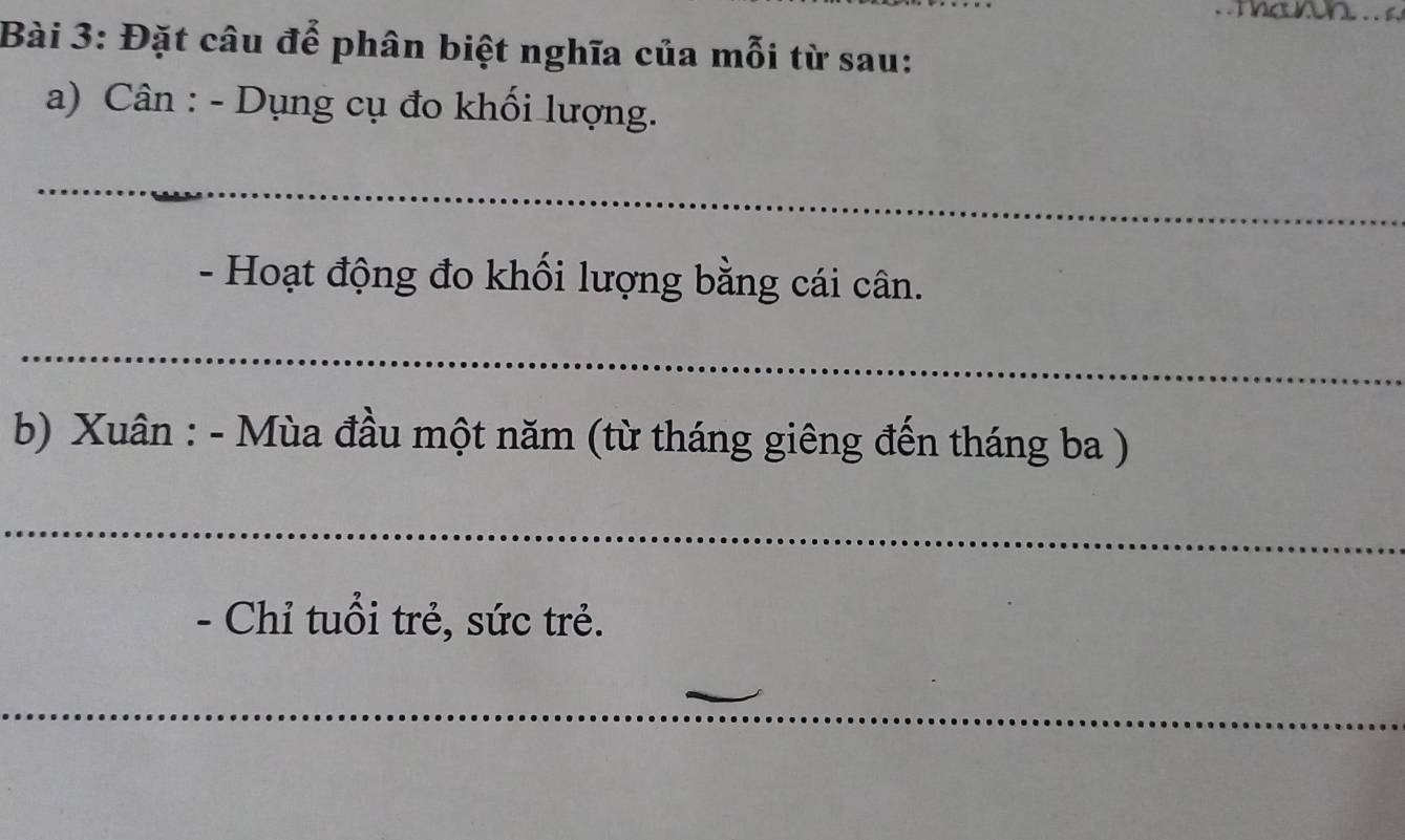 Đặt câu để phân biệt nghĩa của mỗi từ sau: 
a) Cân : - Dụng cụ đo khối lượng. 
_ 
- Hoạt động đo khối lượng bằng cái cân. 
_ 
b) Xuân : - Mùa đầu một năm (từ tháng giêng đến tháng ba ) 
_ 
- Chỉ tuổi trẻ, sức trẻ. 
_