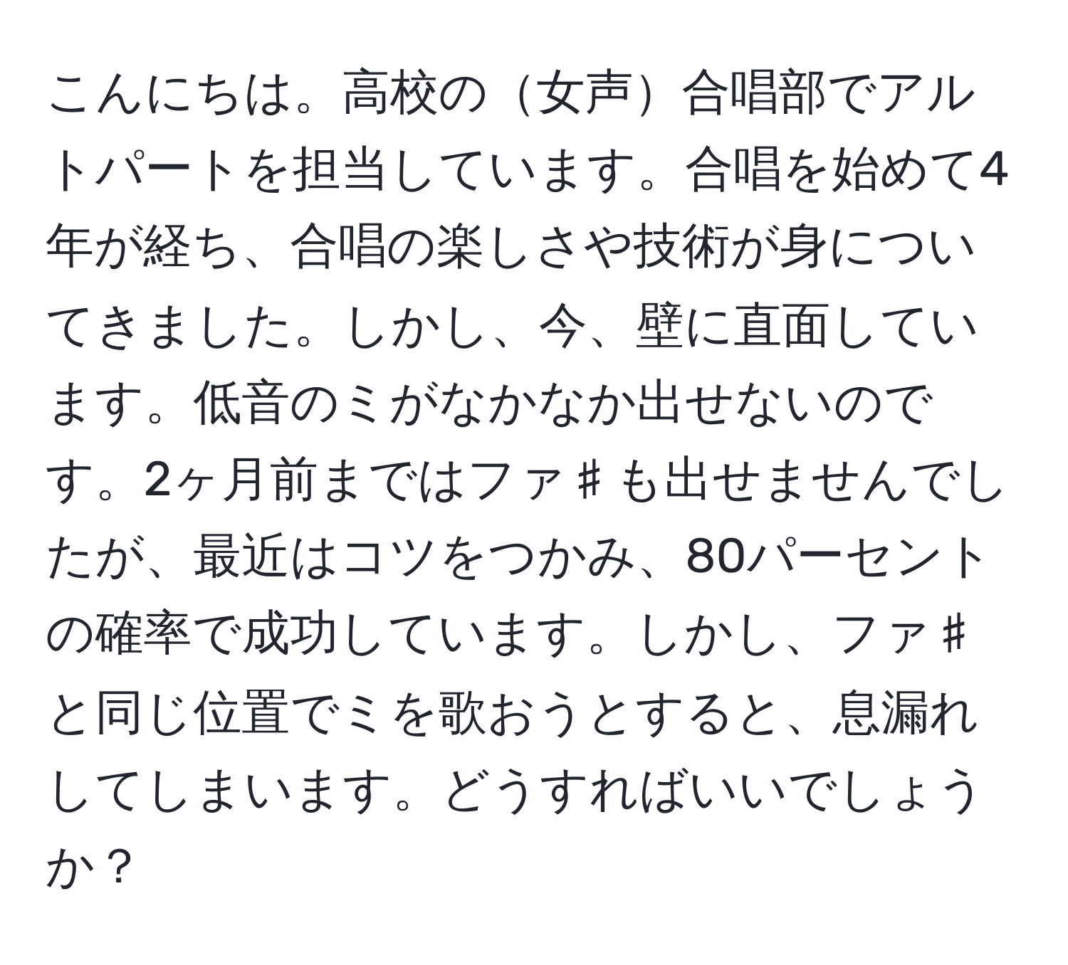 こんにちは。高校の女声合唱部でアルトパートを担当しています。合唱を始めて4年が経ち、合唱の楽しさや技術が身についてきました。しかし、今、壁に直面しています。低音のミがなかなか出せないのです。2ヶ月前まではファ♯も出せませんでしたが、最近はコツをつかみ、80パーセントの確率で成功しています。しかし、ファ♯と同じ位置でミを歌おうとすると、息漏れしてしまいます。どうすればいいでしょうか？