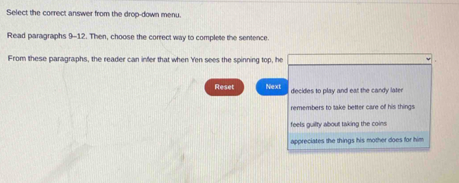 Select the correct answer from the drop-down menu.
Read paragraphs 9-12. Then, choose the correct way to complete the sentence.
From these paragraphs, the reader can infer that when Yen sees the spinning top, he
Reset Next decides to play and eat the candy later
remembers to take better care of his things
feels guilty about taking the coins
appreciates the things his mother does for him