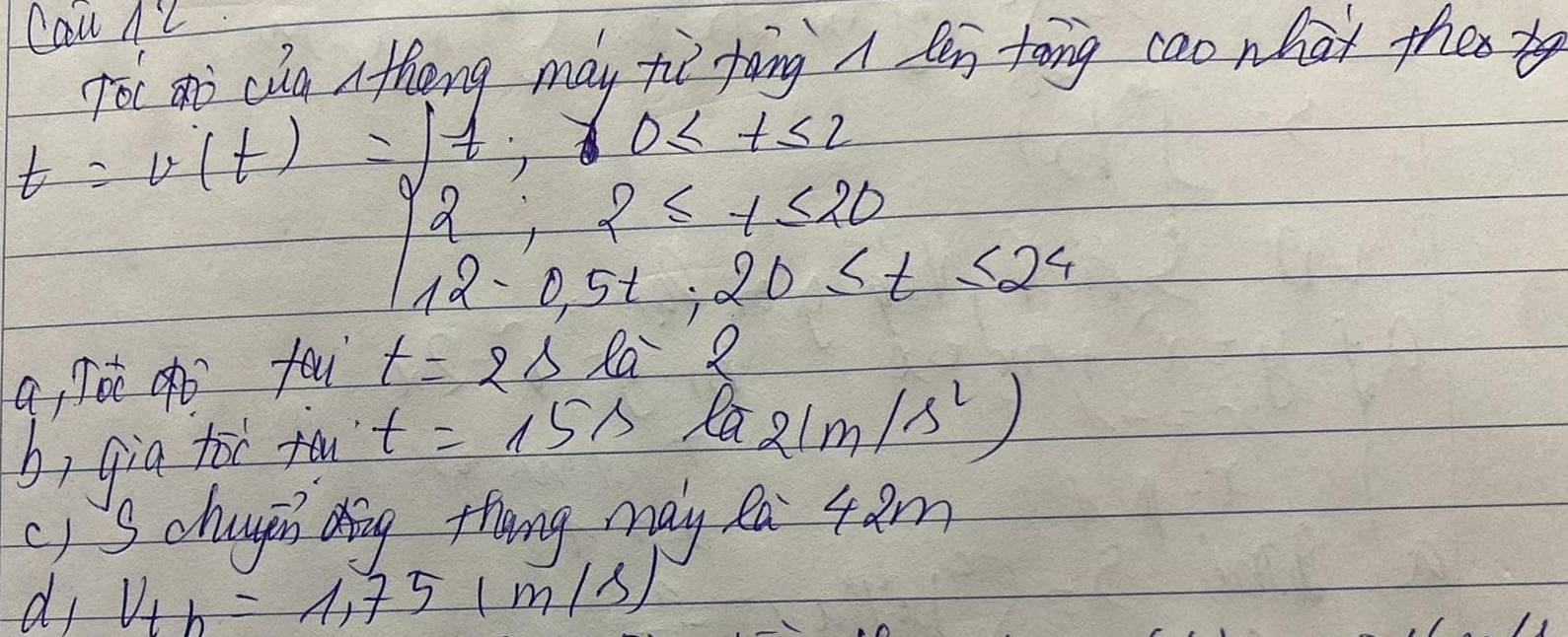 Cau AZ 
Toc ai cia Athong may tie toing A len tong cao nhat these
t=v(t)=beginarrayl frac 7,0≤ t≤ 20 2,2≤ t≤ 24 12-0.5t+20≤ t≤ 24endarray.
a/ oc o fou t=2sla2
b, gia toc fu t=15s la 21m/s^2)
c) S chuugin ding thang may Ra 4am 
di V_th=1.751m/s)