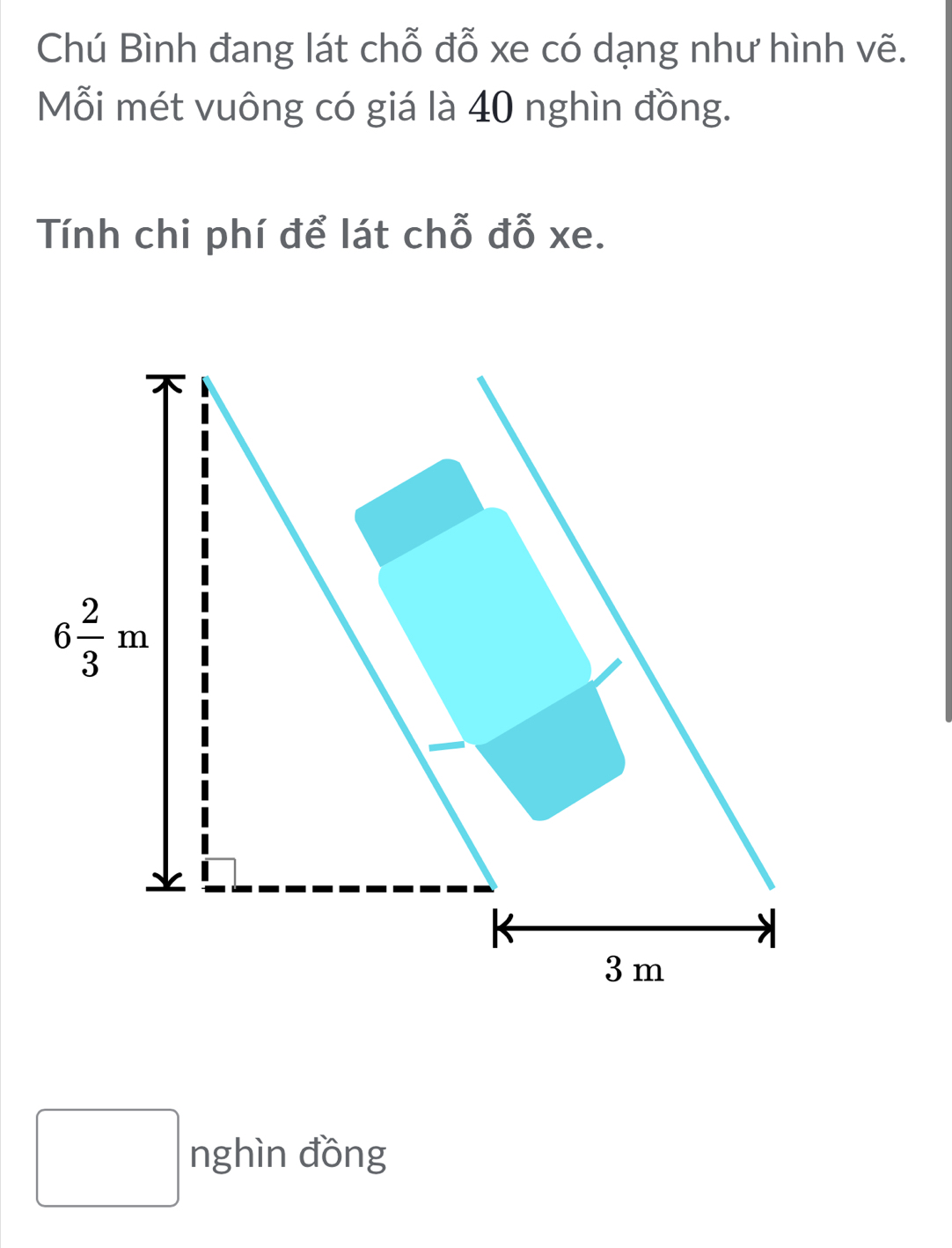 Chú Bình đang lát chỗ đỗ xe có dạng như hình vẽ.
Mỗi mét vuông có giá là 40 nghìn đồng.
Tính chi phí để lát chỗ đỗ xe.
nghìn đồng