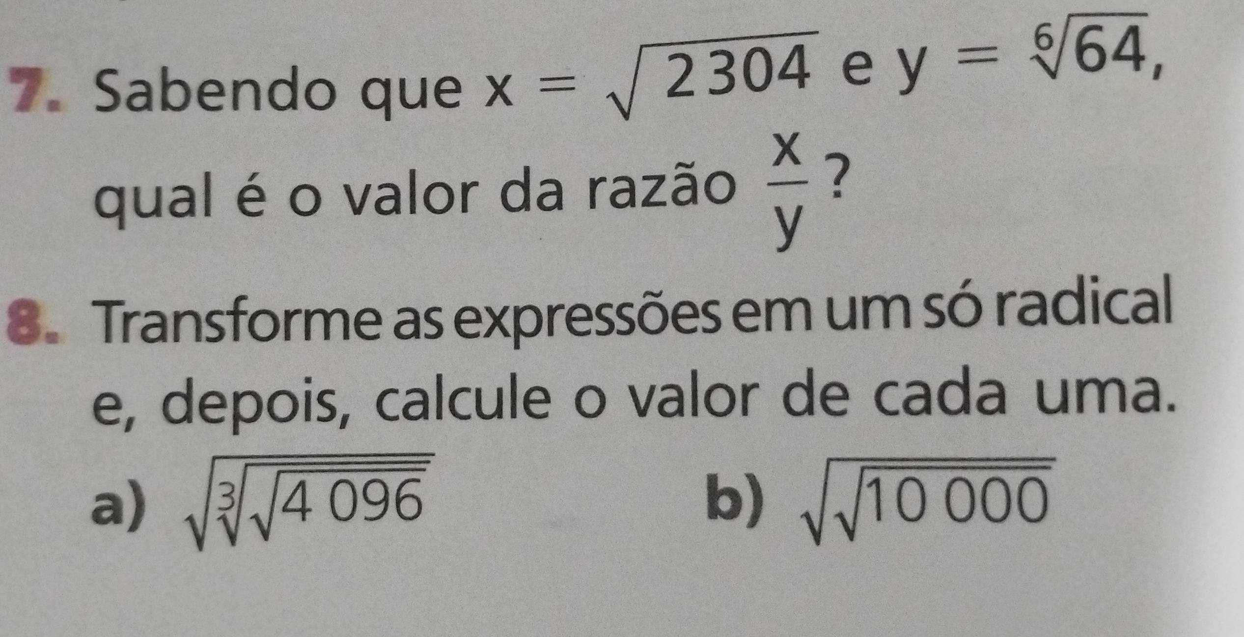 Sabendo que x=sqrt(2304) e
y=sqrt[6](64), 
qual é o valor da razão  x/y  ? 
8. Transforme as expressões em um só radical 
e, depois, calcule o valor de cada uma. 
a) sqrt(sqrt [3]sqrt 4096) sqrt(sqrt 10000)
b)