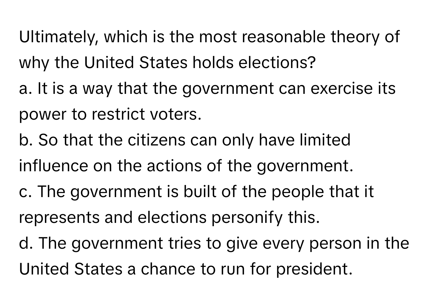 Ultimately, which is the most reasonable theory of why the United States holds elections?

a. It is a way that the government can exercise its power to restrict voters. 
b. So that the citizens can only have limited influence on the actions of the government. 
c. The government is built of the people that it represents and elections personify this. 
d. The government tries to give every person in the United States a chance to run for president.