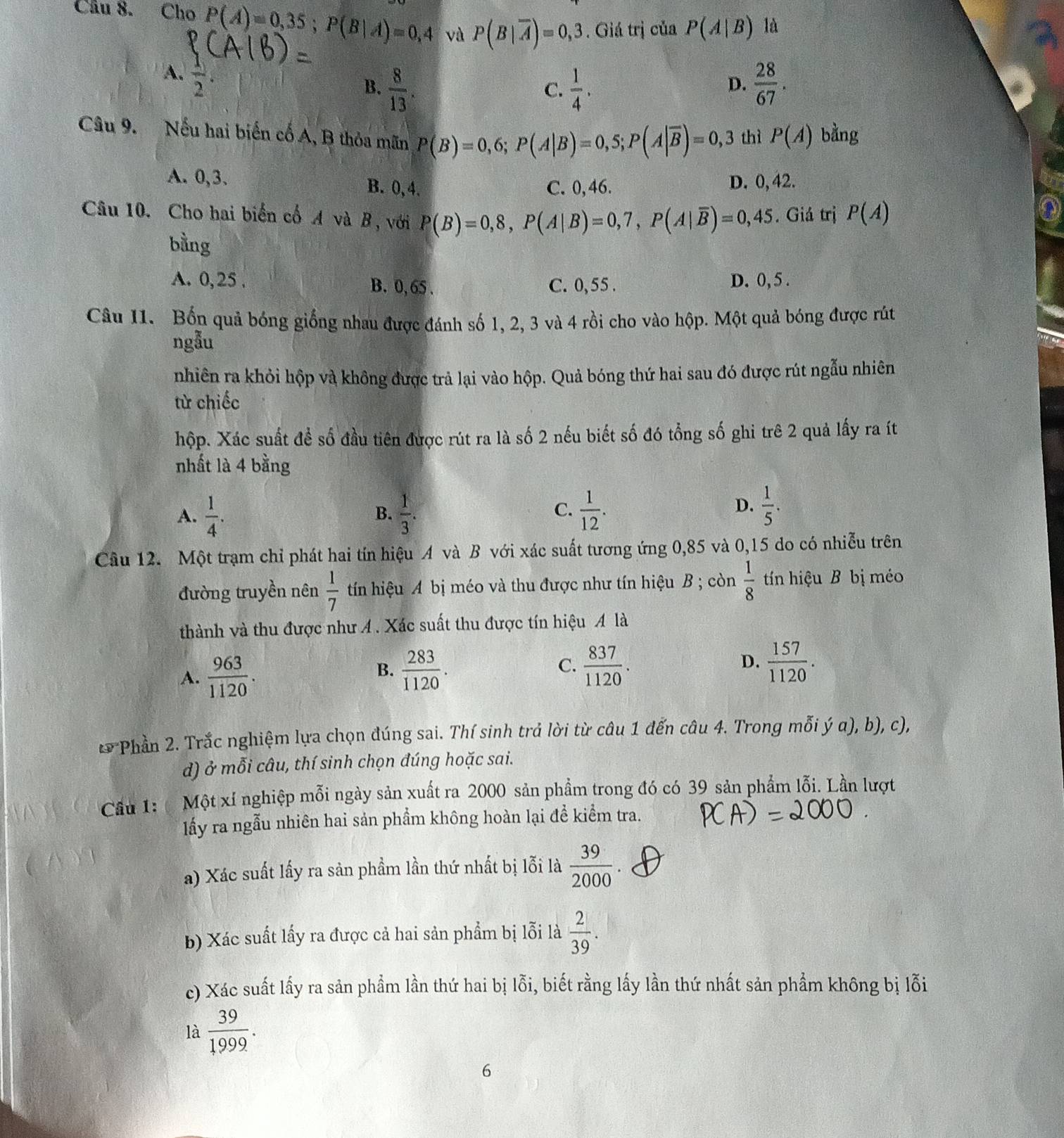 Cho P(A)=0,35;P(B|A)=0,4 và P(B|overline A)=0,3. Giá trị của P(A|B) là
A.  1/2 
B.  8/13 .  1/4 .  28/67 .
C.
D.
Câu 9. Nếu hai biến cố A, B thỏa mãn P(B)=0,6;P(A|B)=0,5;P(A|overline B)=0,3 thì P(A) bằng
A. 0,3. B. 0,4.
C. 0,46. D. 0,42.
Câu 10. Cho hai biển cổ A và B , với P(B)=0,8,P(A|B)=0,7,P(A|overline B)=0,45. Giá trị P(A)
bằng
A. 0,25 . B. 0, 65 . C. 0,55 . D. 0, 5 .
Câu 11. Bốn quả bóng giống nhau được đánh số 1, 2, 3 và 4 rồi cho vào hộp. Một quả bóng được rút
ngẫu
nhiên ra khỏi hộp và không được trả lại vào hộp. Quả bóng thứ hai sau đó được rút ngẫu nhiên
từ chiếc
hộp. Xác suất để số đầu tiên được rút ra là số 2 nếu biết số đó tổng số ghi trê 2 quả lấy ra ít
nhất là 4 bằng
D.
A.  1/4 .  1/3 .  1/12 .  1/5 .
B.
C.
Câu 12. Một trạm chỉ phát hai tín hiệu A và B với xác suất tương ứng 0,85 và 0,15 do có nhiễu trên
đường truyền nên  1/7  tín hiệu A bị méo và thu được như tín hiệu B ; còn  1/8  tín hiệu B bị méo
thành và thu được như Á . Xác suất thu được tín hiệu A là
A.  963/1120 .  283/1120 . C.  837/1120 . D.  157/1120 .
B.
* Phần 2. Trắc nghiệm lựa chọn đúng sai. Thí sinh trả lời từ câu 1 đến câu 4. Trong mỗi ý α), b), c),
d) ở mỗi câu, thí sinh chọn đúng hoặc sai.
Cầu 1:  Một xí nghiệp mỗi ngày sản xuất ra 2000 sản phẩm trong đó có 39 sản phẩm lỗi. Lần lượt
lấy ra ngẫu nhiên hai sản phẩm không hoàn lại để kiểm tra.
a) Xác suất lấy ra sản phẩm lần thứ nhất bị lỗi là  39/2000 .
b) Xác suất lấy ra được cả hai sản phẩm bị lỗi là  2/39 .
c) Xác suất lấy ra sản phẩm lần thứ hai bị lỗi, biết rằng lấy lần thứ nhất sản phẩm không bị lỗi
là  39/1999 .
6