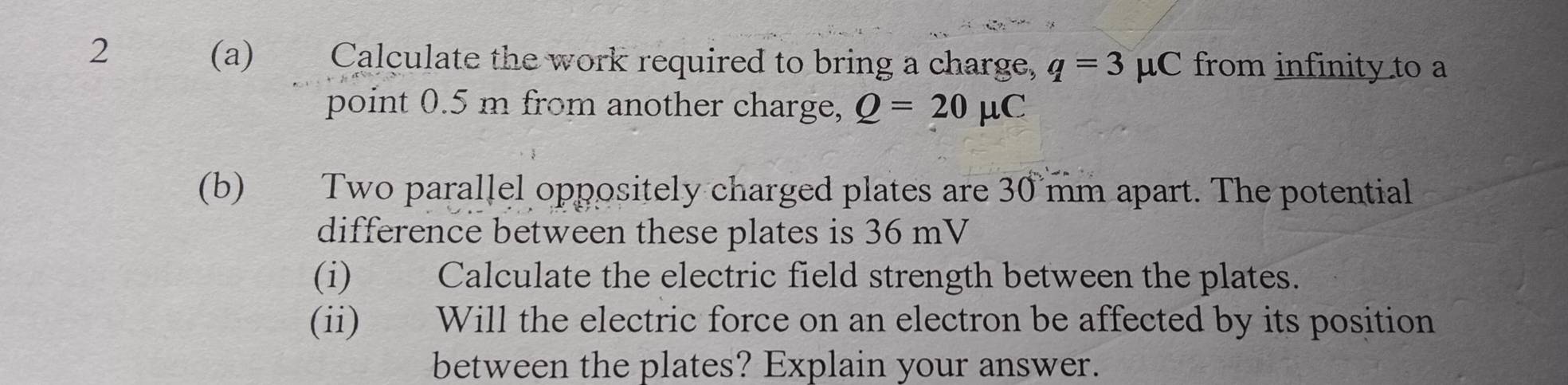 2 
(a) Calculate the work required to bring a charge, q=3 mu C from infinity to a 
point 0.5 m from another charge, Q=20mu C
(b) Two parallel oppositely charged plates are 30 mm apart. The potential 
difference between these plates is 36 mV
(i) Calculate the electric field strength between the plates. 
(ii) Will the electric force on an electron be affected by its position 
between the plates? Explain your answer.