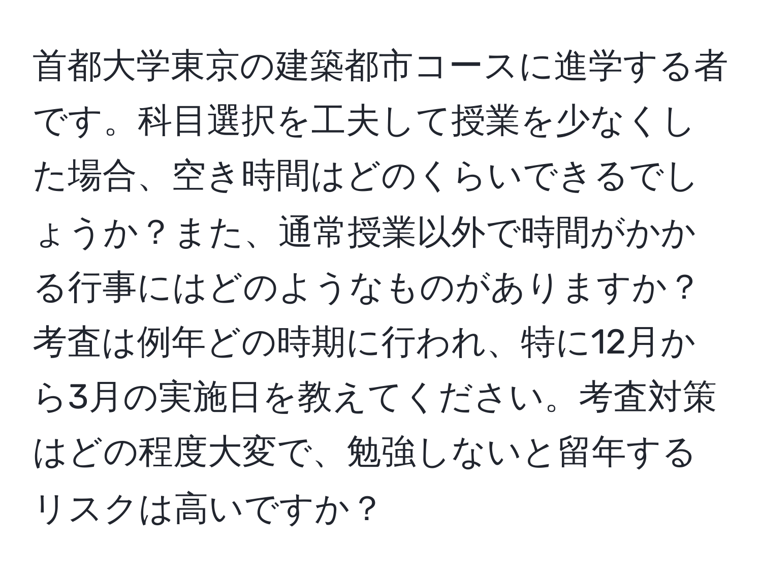 首都大学東京の建築都市コースに進学する者です。科目選択を工夫して授業を少なくした場合、空き時間はどのくらいできるでしょうか？また、通常授業以外で時間がかかる行事にはどのようなものがありますか？考査は例年どの時期に行われ、特に12月から3月の実施日を教えてください。考査対策はどの程度大変で、勉強しないと留年するリスクは高いですか？