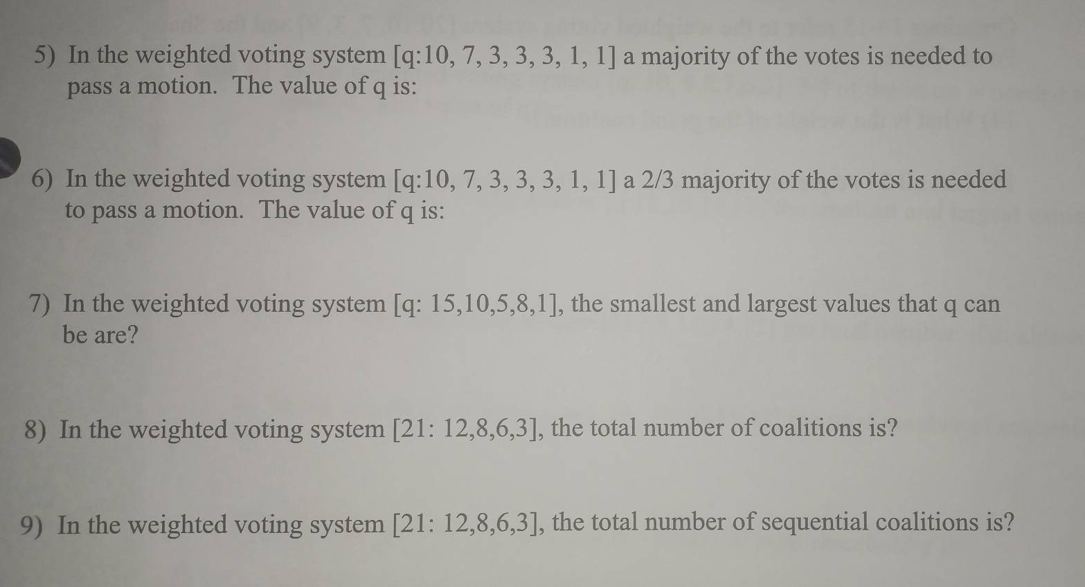 In the weighted voting system [q:10,7,3,3,3,1,1] a majority of the votes is needed to 
pass a motion. The value of q is: 
6) In the weighted voting system [q:10,7,3,3,3,1,1] a 2/3 majority of the votes is needed 
to pass a motion. The value of q is: 
7) In the weighted voting system [q:15,10,5,8,1] , the smallest and largest values that q can 
be are? 
8) In the weighted voting system [21:12,8,6,3] , the total number of coalitions is? 
9) In the weighted voting system [21:12,8,6,3] , the total number of sequential coalitions is?