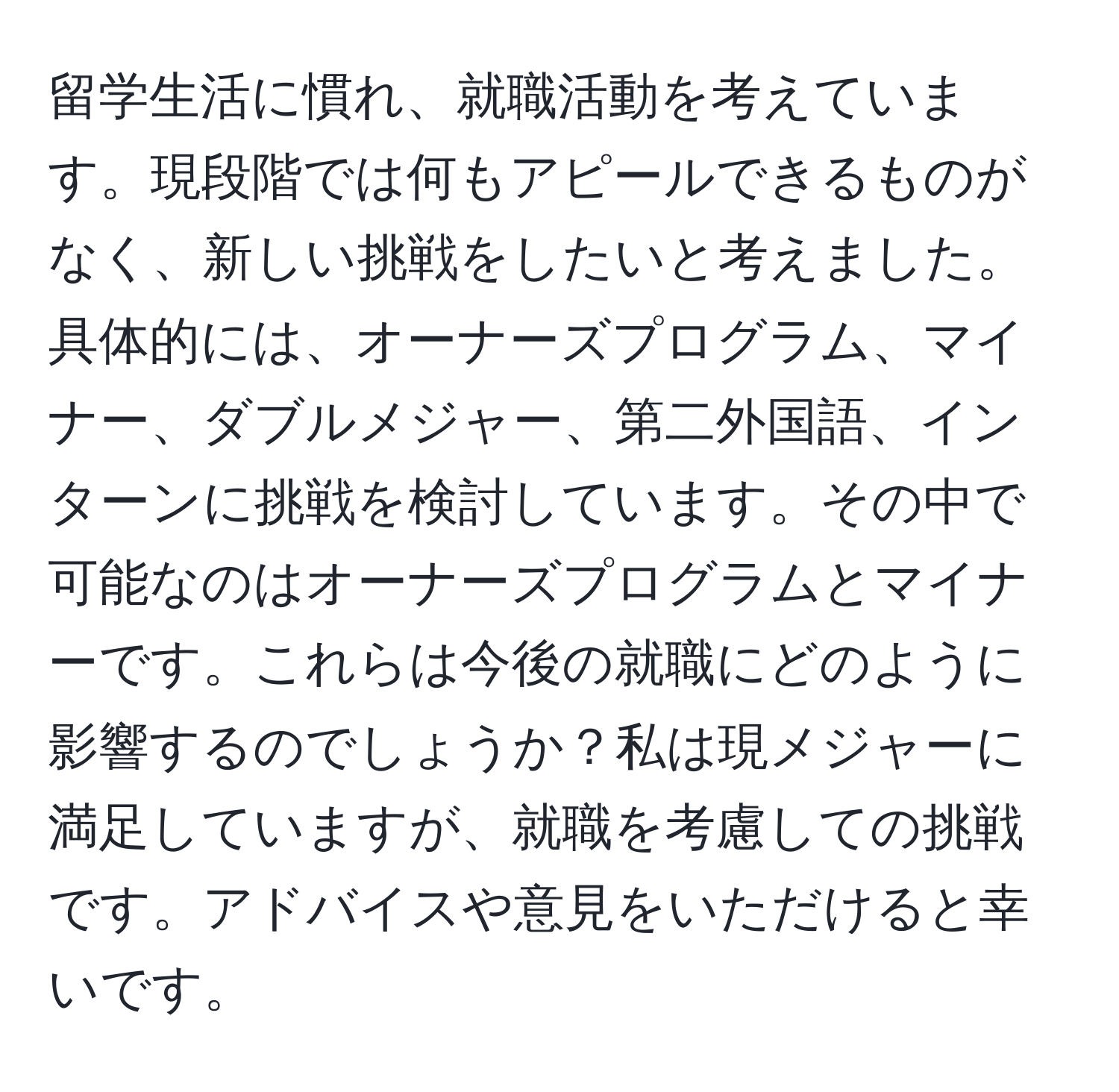 留学生活に慣れ、就職活動を考えています。現段階では何もアピールできるものがなく、新しい挑戦をしたいと考えました。具体的には、オーナーズプログラム、マイナー、ダブルメジャー、第二外国語、インターンに挑戦を検討しています。その中で可能なのはオーナーズプログラムとマイナーです。これらは今後の就職にどのように影響するのでしょうか？私は現メジャーに満足していますが、就職を考慮しての挑戦です。アドバイスや意見をいただけると幸いです。