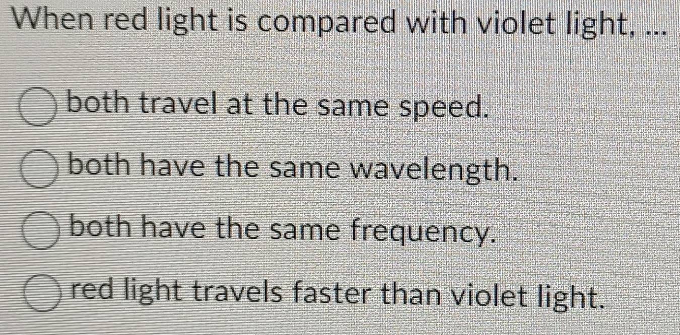 When red light is compared with violet light, ...
both travel at the same speed.
both have the same wavelength.
both have the same frequency.
red light travels faster than violet light.