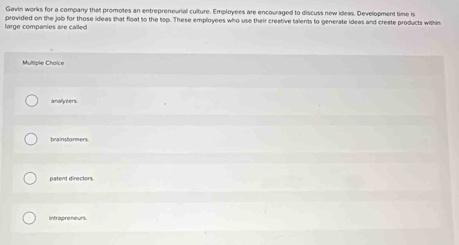 Gavin works for a company that promotes an entrepreneurial culture. Employees are encouraged to discuss new ideas. Development time is
provided on the job for those ideas that float to the top. These employees who use their creative talents to generate ideas and create products within
large companies are called
Multiple Choice
analyzers.
brainstormers.
patent directors.
intrapreneurs.