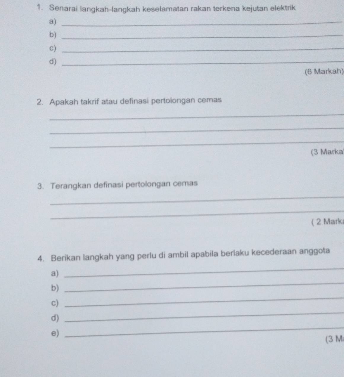 Senarai langkah-langkah keselamatan rakan terkena kejutan elektrik 
a)_ 
b)_ 
c)_ 
d)_ 
(6 Markah) 
2. Apakah takrif atau definasi pertolongan cemas 
_ 
_ 
_ 
(3 Marka 
3. Terangkan definasi pertolongan cemas 
_ 
_ 
( 2 Mark 
4. Berikan langkah yang perlu di ambil apabila berlaku kecederaan anggota 
a) 
_ 
_ 
b) 
_ 
c) 
d) 
_ 
e) 
_ 
(3 M