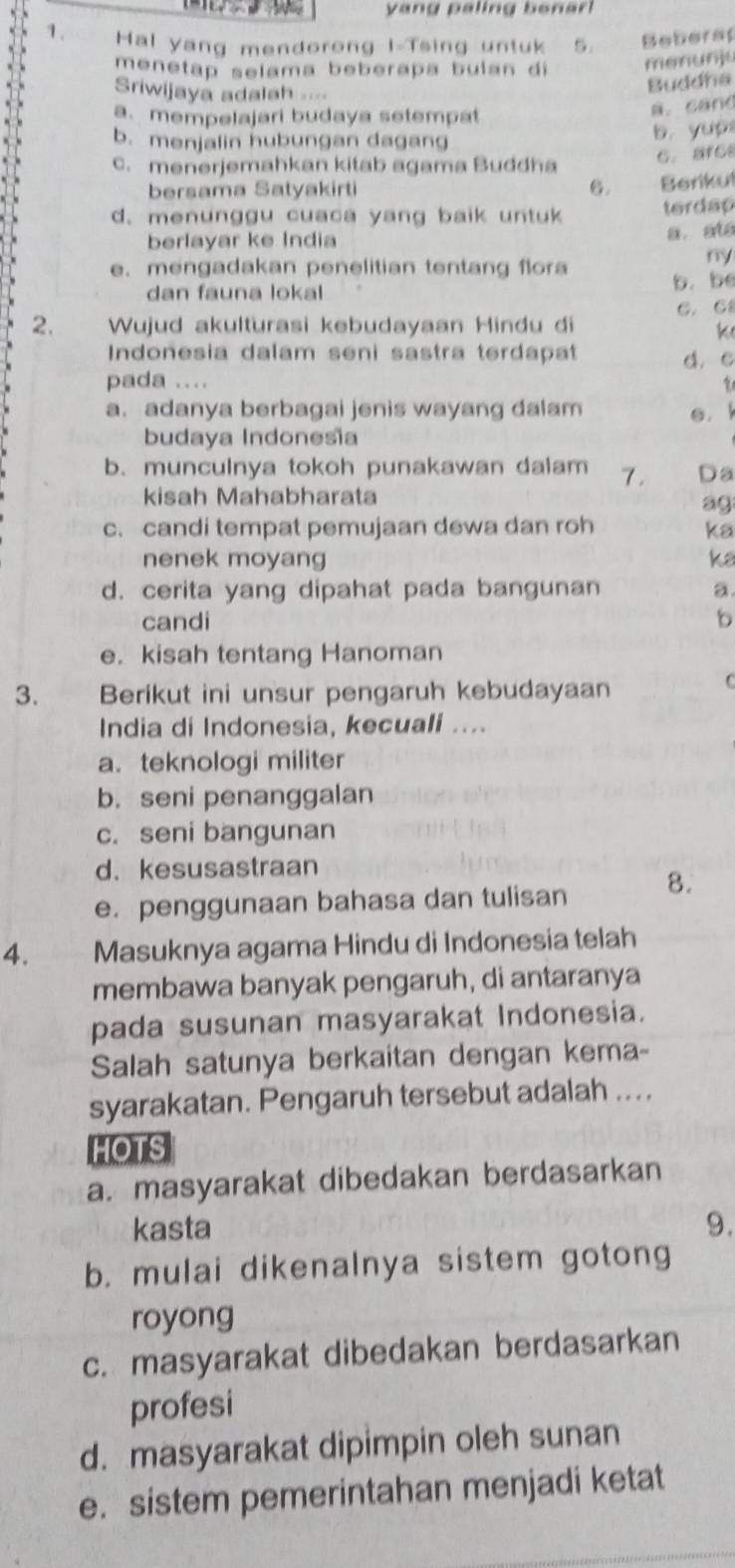 yang paling benar 
1. Hal yang mendorong I-Tsing untuk 5. Beberap
menetap selama beberapa bulan di
menunju
Sriwijaya adalah =
Buddha
a. mempelajari budaya setempat
a. cand
b. menjalin hubungan dagang
b. yup
C. arce
c. menerjemahkan kitab agama Buddha
bersama Satyakirti 6. Berikul
d. menunggu cuaca yang baik untuk terdap
berlayar ke Índia
a ats
e. mengadakan penelitian tentang flora
ny
dan fauna lokal b. be
2. Wujud akulturasi kebudayaan Hindu di C. C
k
Indonesia dalam seni sastra terdapat
pada .... d. c
1
a. adanya berbagai jenis wayang dalam e. 
budaya Indonesĩa
b. munculnya tokoh punakawan dalam 7. Da
kisah Mahabharata
ag
c. candi tempat pemujaan dewa dan roh ka
nenek moyang ka
d. cerita yang dipahat pada bangunan a
candi b
e. kisah tentang Hanoman
3. Berikut ini unsur pengaruh kebudayaan
C
India di Indonesia, kecuali ....
a. teknologi militer
b. seni penanggalan
c. seni bangunan
d. kesusastraan
e. penggunaan bahasa dan tulisan 8.
4.   D Masuknya agama Hindu di Indonesia telah
membawa banyak pengaruh, di antaranya
pada susunan masyarakat Indonesia.
Salah satunya berkaitan dengan kema-
syarakatan. Pengaruh tersebut adalah ....
HOTS
a. masyarakat dibedakan berdasarkan
kasta 9.
b. mulai dikenalnya sistem gotong
royong
c. masyarakat dibedakan berdasarkan
profesi
d. masyarakat dipimpin oleh sunan
e. sistem pemerintahan menjadi ketat