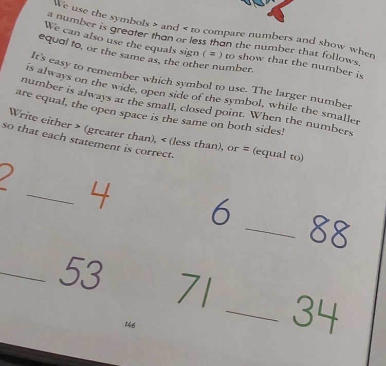 We use the symbols and to compare numbers and show when 
a number is greater than or less than the number that follows. 
We can also use the equals sign ( = ) to show that the number is 
equal to, or the same as, the other number. 
It's easy to remember which symbol to use. The larger number 
is always on the wide, open side of the symbol, while the smaller 
number is always at the small, closed point. When the numbers 
are equal, the open space is the same on both sides! 
Write either (greater than), (less than), or ≈ (equal to) 
so that each statement is correct. 
_ 4
6
_ 88
_ 53
71
146
_ 34