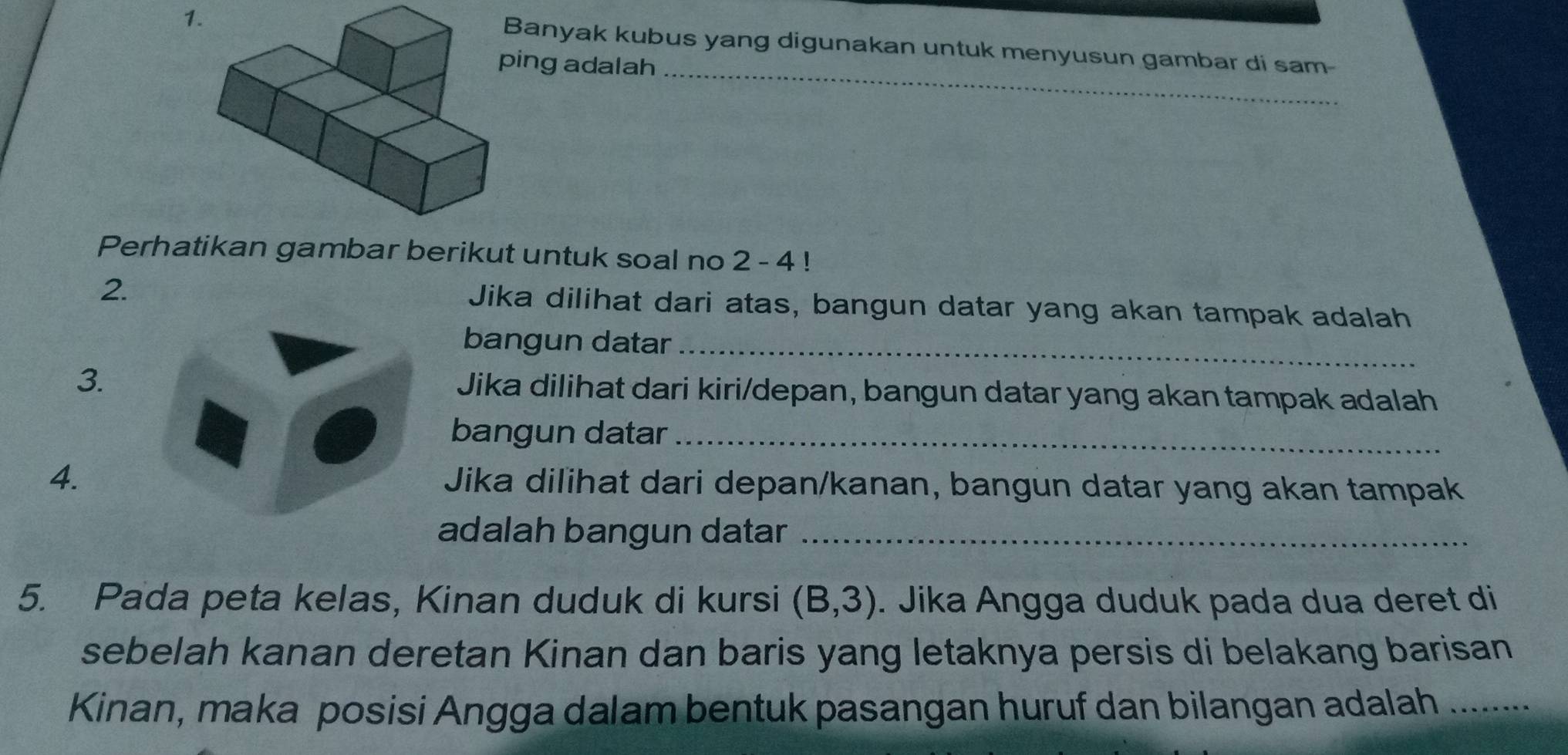 Banyak kubus yang digunakan untuk menyusun gambar di sam- 
ing adalah_ 
Perhatikan gambar berikut untuk soal no 2 - 4! 
2. Jika dilihat dari atas, bangun datar yang akan tampak adalah 
bangun datar_ 
3. Jika dilihat dari kiri/depan, bangun datar yang akan tampak adalah 
bangun datar_ 
4. Jika dilihat dari depan/kanan, bangun datar yang akan tampak 
adalah bangun datar_ 
5. Pada peta kelas, Kinan duduk di kursi (B,3). Jika Angga duduk pada dua deret di 
sebelah kanan deretan Kinan dan baris yang letaknya persis di belakang barisan 
Kinan, maka posisi Angga dalam bentuk pasangan huruf dan bilangan adalah .........