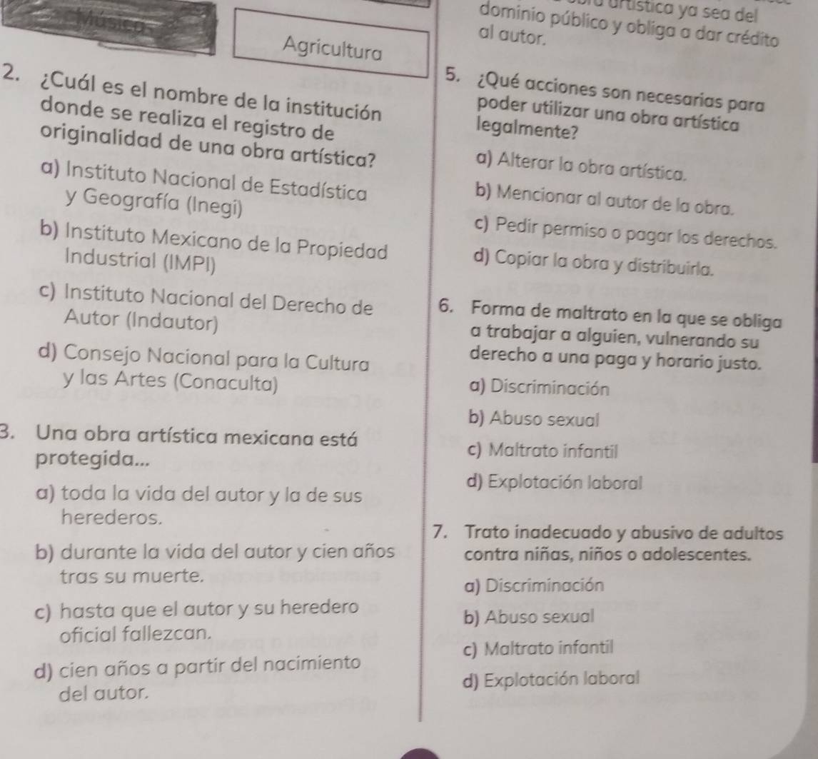 fu urtística ya sea del
dominio público y obliga a dar crédito
al autor.
Agricultura
2. ¿Cuál es el nombre de la institución 5. ¿Qué acciones son necesarias para
poder utilizar una obra artística
donde se realiza el registro de
legalmente?
originalidad de una obra artística?
a) Alterar la obra artística.
a) Instituto Nacional de Estadística
b) Mencionar al autor de la obra.
y Geografía (Inegi) c) Pedir permiso o pagar los derechos.
b) Instituto Mexicano de la Propiedad d) Copiar la obra y distribuirla.
Industrial (IMPI)
c) Instituto Nacional del Derecho de 6. Forma de maltrato en la que se obliga
Autor (Indautor) a trabajar a alguien, vulnerando su
d) Consejo Nacional para la Cultura
derecho a una paga y horario justo.
y las Artes (Conaculta) a) Discriminación
b) Abuso sexual
3. Una obra artística mexicana está
protegida...
c) Maltrato infantil
d) Explotación laboral
a) toda la vida del autor y la de sus
herederos.
7. Trato inadecuado y abusivo de adultos
b) durante la vida del autor y cien años contra niñas, niños o adolescentes.
tras su muerte.
a) Discriminación
c) hasta que el autor y su heredero
b) Abuso sexual
oficial fallezcan.
c) Maltrato infantil
d) cien años a partir del nacimiento
del autor. d) Explotación laboral