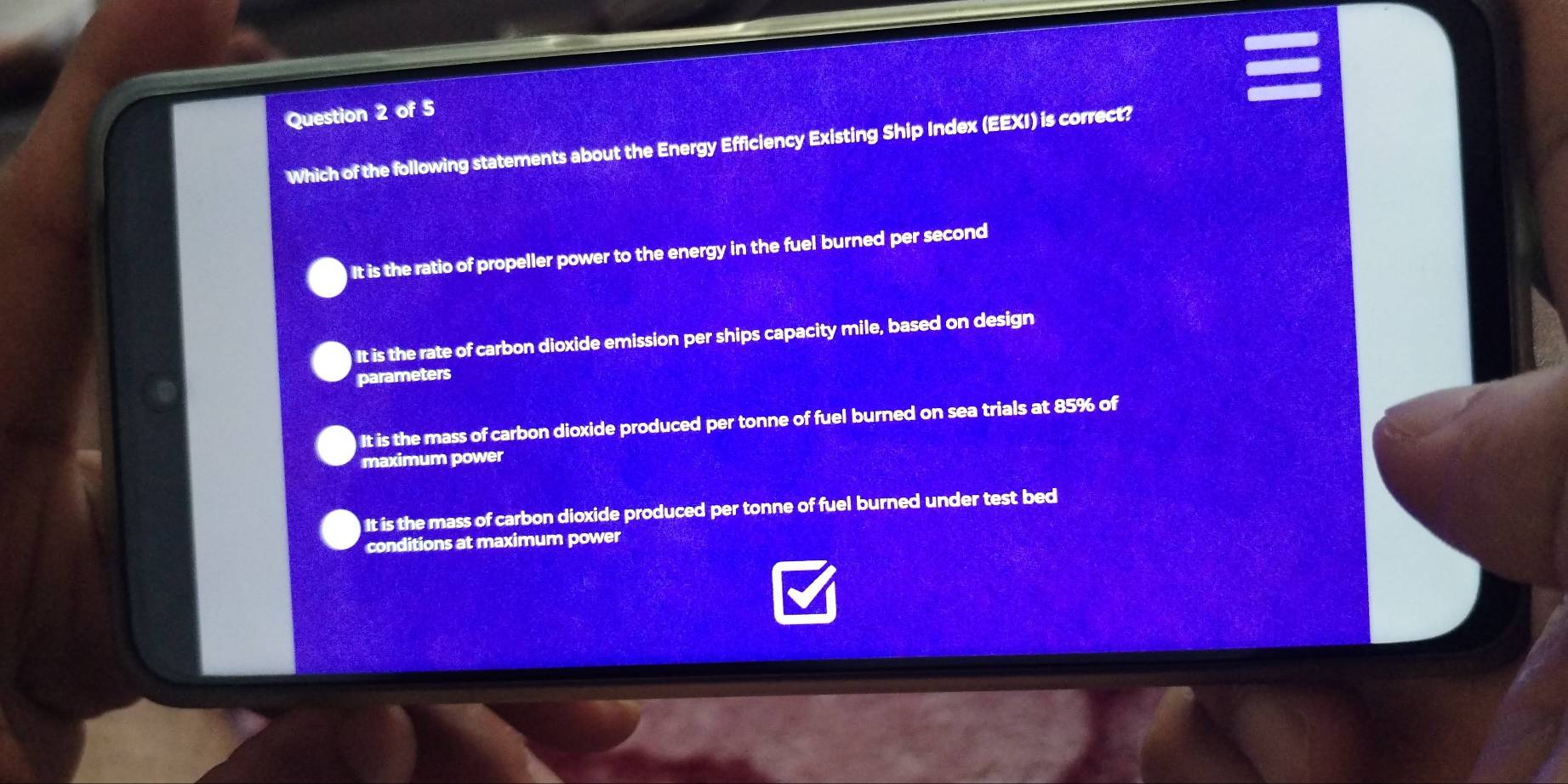 Which of the following statements about the Energy Efficiency Existing Ship Index (EEXI) is correct?
It is the ratio of propeller power to the energy in the fuel burned per second
It is the rate of carbon dioxide emission per ships capacity mile, based on design
parameters
It is the mass of carbon dioxide produced per tonne of fuel burned on sea trials at 85% of
maximum power
It is the mass of carbon dioxide produced per tonne of fuel burned under test bed
conditions at maximum power