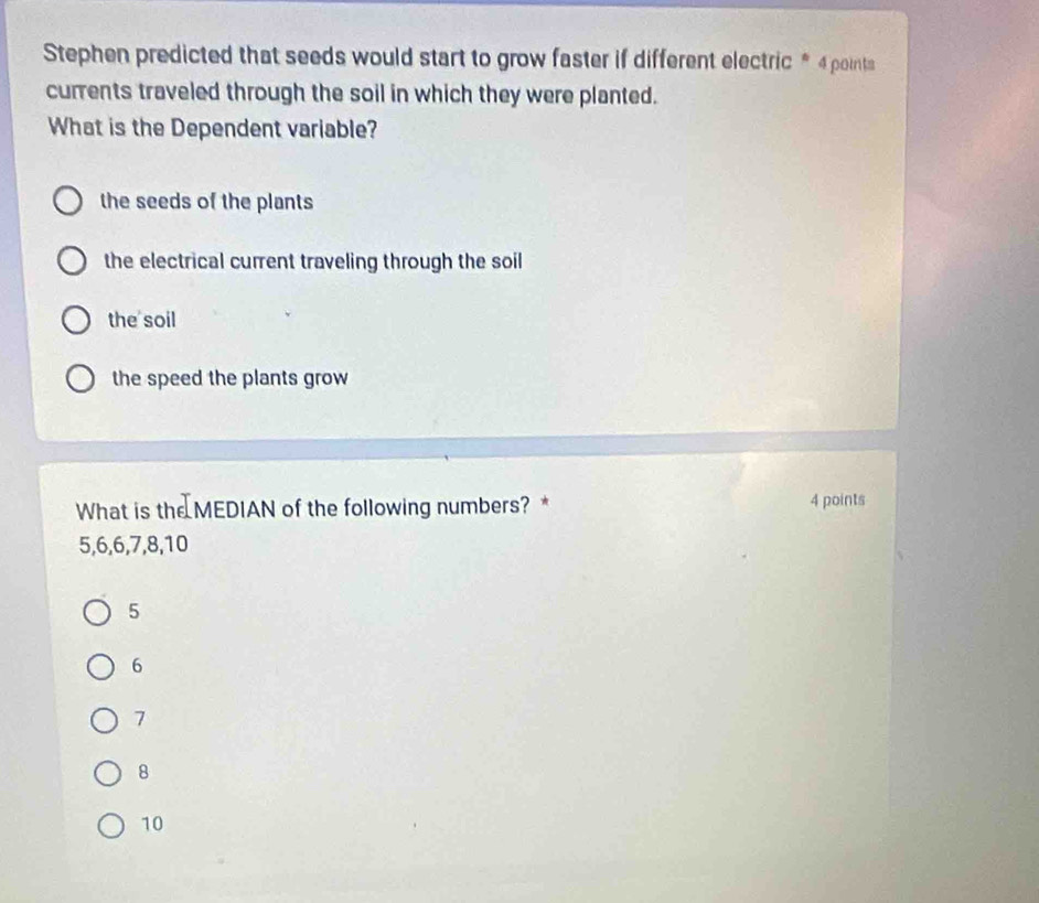 Stephen predicted that seeds would start to grow faster if different electric * 4 points
currents traveled through the soil in which they were planted.
What is the Dependent variable?
the seeds of the plants
the electrical current traveling through the soil
the soil
the speed the plants grow
What is the MEDIAN of the following numbers? * 4 points
5, 6, 6, 7, 8, 10
5
6
7
8
10