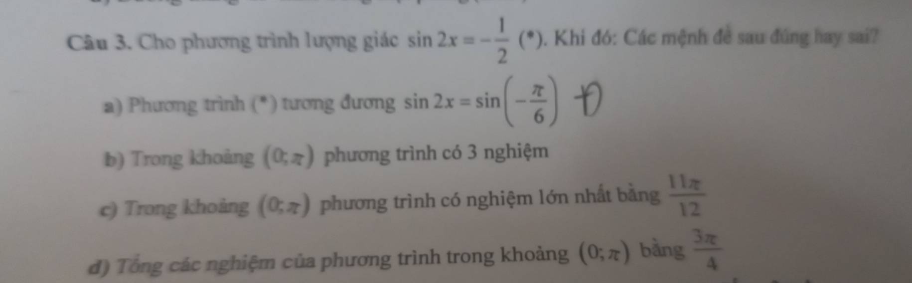 Cho phương trình lượng giác sin 2x=- 1/2 (*) 0. Khi đó: Các mệnh đề sau đúng hay sai? 
a) Phương trình (*) tương đương sin 2x=sin (- π /6 )
b) Trong khoảng (0;π ) phương trình có 3 nghiệm 
c) Trong khoảng (0;π ) phương trình có nghiệm lớn nhất bằng  11π /12 
đ) Tổng các nghiệm của phương trình trong khoảng (0;π ) bằng  3π /4 